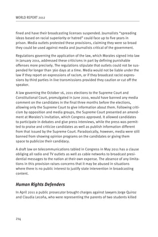WORLD REPORT 2012



fined and have their broadcasting licenses suspended. Journalists “spreading
ideas based on racial superiority or hatred” could face up to five years in
prison. Media outlets protested these provisions, claiming they were so broad
they could be used against media and journalists critical of the government.

Regulations governing the application of the law, which Morales signed into law
in January 2011, addressed these criticisms in part by defining punishable
offenses more precisely. The regulations stipulate that outlets could not be sus-
pended for longer than 360 days at a time. Media would not be liable under the
law if they report on expressions of racism, or if they broadcast racist expres-
sions by third parties in live transmissions provided they caution or cut off the
speaker.

A law governing the October 16, 2011 elections to the Supreme Court and
Constitutional Court, promulgated in June 2010, would have banned any media
comment on the candidates in the final three months before the elections,
allowing only the Supreme Court to give information about them. Following criti-
cism by opposition and media groups, the Supreme Court presented an amend-
ment at Morales’s invitation, which Congress approved. It allowed candidates
to participate in debates and give press interviews, while the press was permit-
ted to praise and criticize candidates as well as publish information different
from that issued by the Supreme Court. Paradoxically, however, media were still
banned from showing opinion programs on the candidates or giving them
space to publicize their candidacy.

A draft law on telecommunications tabled in Congress in May 2011 has a clause
obliging all radio and TV outlets as well as cable networks to broadcast presi-
dential messages to the nation at their own expense. The absence of any limita-
tions in this provision raises concerns that it may be abused in situations
where there is no public interest to justify state intervention in broadcasting
content.


Human Rights Defenders
In April 2011 a public prosecutor brought charges against lawyers Jorge Quiroz
and Claudia Lecoña, who were representing the parents of two students killed




214
 