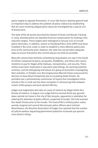 AMERICAS



police largely to regulate themselves. In 2010 São Paulo’s attorney general took
an important step to address the problem of police violence by establishing
that all cases involving alleged police abuse be investigated by a special unit
of prosecutors.

The state of Rio de Janeiro launched the System of Goals and Results Tracking
in 2009, whereby police are awarded financial compensation for meeting crime
reduction targets. These targets were redesigned in January 2011 to include
police homicides. In addition, almost 20 Pacifying Police Units (UPP) have been
installed in Rio since 2008, in order to establish a more effective police pres-
ence at the community level. However, the state has not yet taken adequate
steps to ensure that police who commit abuses are held accountable.

Many Rio communities formerly controlled by drug dealers are now in the hands
of militias composed of police, jail guards, firefighters, and others who coerce
residents to pay for illegal utility hookups, transportation, and security. These
militias have been implicated in execution-style killings, far-reaching extortion
schemes, and the kidnapping and torture of a group of journalists investigating
their activities. In October 2011 Rio Congressman Marcelo Freixo announced his
decision to leave Brazil temporarily due to escalating death threats. He
presided over a parliamentary commission of inquiry that investigated militia
activity in Rio in 2008 and has been outspoken in denouncing links between
certain militia groups and local elected officials.

Judges and magistrates who take on cases of violence by illegal militia face
threats of violence. In August 2011 Judge Patricia Lourival Acioli was gunned
down outside her home in the city of São Gonçalo, apparently in retaliation for
ordering the detention of police officers suspected of murder. She had received
four death threats prior to her murder. The head of Rio’s military police subse-
quently resigned and several São Gonçalo police officers were indicted.
Nevertheless, the Brazilian Association of Judges has reported that the number
of judicial workers requesting government protection increased 400 percent
since Acioli’s killing.




                                                                             217
 