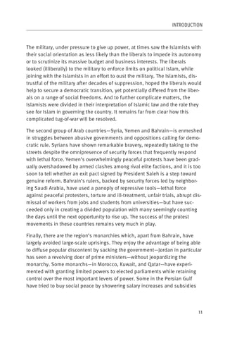 INTRODUCTION



The military, under pressure to give up power, at times saw the Islamists with
their social orientation as less likely than the liberals to impede its autonomy
or to scrutinize its massive budget and business interests. The liberals
looked (illiberally) to the military to enforce limits on political Islam, while
joining with the Islamists in an effort to oust the military. The Islamists, dis-
trustful of the military after decades of suppression, hoped the liberals would
help to secure a democratic transition, yet potentially differed from the liber-
als on a range of social freedoms. And to further complicate matters, the
Islamists were divided in their interpretation of Islamic law and the role they
see for Islam in governing the country. It remains far from clear how this
complicated tug-of-war will be resolved.

The second group of Arab countries—Syria, Yemen and Bahrain—is enmeshed
in struggles between abusive governments and oppositions calling for demo-
cratic rule. Syrians have shown remarkable bravery, repeatedly taking to the
streets despite the omnipresence of security forces that frequently respond
with lethal force. Yemen’s overwhelmingly peaceful protests have been grad-
ually overshadowed by armed clashes among rival elite factions, and it is too
soon to tell whether an exit pact signed by President Saleh is a step toward
genuine reform. Bahrain’s rulers, backed by security forces led by neighbor-
ing Saudi Arabia, have used a panoply of repressive tools—lethal force
against peaceful protesters, torture and ill-treatment, unfair trials, abrupt dis-
missal of workers from jobs and students from universities—but have suc-
ceeded only in creating a divided population with many seemingly counting
the days until the next opportunity to rise up. The success of the protest
movements in these countries remains very much in play.

Finally, there are the region’s monarchies which, apart from Bahrain, have
largely avoided large-scale uprisings. They enjoy the advantage of being able
to diffuse popular discontent by sacking the government—Jordan in particular
has seen a revolving door of prime ministers—without jeopardizing the
monarchy. Some monarchs—in Morocco, Kuwait, and Qatar—have experi-
mented with granting limited powers to elected parliaments while retaining
control over the most important levers of power. Some in the Persian Gulf
have tried to buy social peace by showering salary increases and subsidies



                                                                                11
 