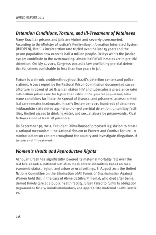 WORLD REPORT 2012



Detention Conditions, Torture, and Ill-Treatment of Detainees
Many Brazilian prisons and jails are violent and severely overcrowded.
According to the Ministry of Justice’s Penitentiary Information Integrated System
(INFOPEN), Brazil’s incarceration rate tripled over the last 15 years and the
prison population now exceeds half a million people. Delays within the justice
system contribute to the overcrowding: almost half of all inmates are in pre-trial
detention. On July 4, 2011, Congress passed a law prohibiting pre-trial deten-
tion for crimes punishable by less than four years in jail.


Torture is a chronic problem throughout Brazil’s detention centers and police
stations. A 2010 report by the Pastoral Prison Commission documented cases
of torture in 20 out of 26 Brazilian states. HIV and tuberculosis prevalence rates
in Brazilian prisons are far higher than rates in the general population; inhu-
mane conditions facilitate the spread of disease, and prisoners’ access to med-
ical care remains inadequate. In early September 2011, hundreds of detainees
in Maranhão state rioted against prolonged pre-trial detention, unsanitary facil-
ities, limited access to drinking water, and sexual abuse by prison wards. Rival
factions killed at least 18 prisoners.

On September 30, 2011, President Dilma Roussef proposed legislation to create
a national mechanism—the National System to Prevent and Combat Torture—to
monitor detention centers throughout the country and investigate allegations of
torture and ill-treatment.


Women’s Health and Reproductive Rights
Although Brazil has significantly lowered its maternal mortality rate over the
last two decades, national statistics mask severe disparities based on race,
economic status, region, and urban or rural settings. In August 2011 the United
Nations Committee on the Elimination of All Forms of Discrimination Against
Women held that in the case of Alyne da Silva Pimental, who died after being
denied timely care at a public health facility, Brazil failed to fulfill its obligation
to guarantee timely, nondiscriminatory, and appropriate maternal health servic-
es.




218
 