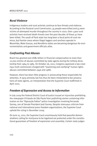 WORLD REPORT 2012



Rural Violence
Indigenous leaders and rural activists continue to face threats and violence.
According to the Pastoral Land Commission, 34 people were killed and 55 were
victims of attempted murder throughout the country in 2010. Over 1,900 rural
activists have received death threats over the past decade; of these 42 have
been killed. The south of Pará state has long been a focal point of rural vio-
lence, but frontier areas where illegal loggers and ranchers operate in
Maranhão, Mato Grosso, and Rondônia states are becoming dangerous for envi-
ronmentalists and government officials alike.


Confronting Past Abuses
Brazil has granted over US$1 billion in financial compensation to more than
12,000 victims of abuses committed by state agents during the military dicta-
torship from 1964 to 1985. On October 26, 2011, Congress approved a law creat-
ing a truth commission charged with “examining and clarifying” human rights
abuses committed between 1946 and 1988.

However, there has been little progress in prosecuting those responsible for
atrocities. A 1979 amnesty law has thus far been interpreted to bar prosecu-
tions of state agents, an interpretation that the Supreme Court reaffirmed in
April 2010.


Freedom of Expression and Access to Information
In July 2009 the Federal District Court of Justice issued an injunction prohibiting
the newspaper O Estado de São Paulo from publishing stories containing infor-
mation on the “Operação Faktor” police investigation involving Fernando
Sarney, son of Senate President José Sarney. Despite strenuous criticism from
national and international press freedom organizations, the Supreme Court
upheld the ruling in December 2009.

On June 15, 2011, the Supreme Court unanimously held that peaceful demon-
strations calling for marijuana to be legalized are protected under the constitu-
tional guarantees of freedom of expression and assembly. Certain state judges




220
 