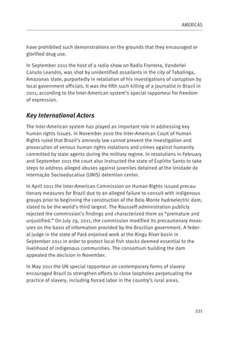 AMERICAS



have prohibited such demonstrations on the grounds that they encouraged or
glorified drug use.

In September 2011 the host of a radio show on Radio Frontera, Vanderlei
Canuto Leandro, was shot by unidentified assailants in the city of Tabatinga,
Amazonas state, purportedly in retaliation of his investigations of corruption by
local government officials. It was the fifth such killing of a journalist in Brazil in
2011, according to the Inter-American system’s special rapporteur for freedom
of expression.


Key International Actors
The Inter-American system has played an important role in addressing key
human rights issues. In November 2010 the Inter-American Court of Human
Rights ruled that Brazil’s amnesty law cannot prevent the investigation and
prosecution of serious human rights violations and crimes against humanity
committed by state agents during the military regime. In resolutions in February
and September 2011 the court also instructed the state of Espírito Santo to take
steps to address alleged abuses against juveniles detained at the Unidade de
Internação Socioeducativa (UNIS) detention center.

In April 2011 the Inter-American Commission on Human Rights issued precau-
tionary measures for Brazil due to an alleged failure to consult with indigenous
groups prior to beginning the construction of the Belo Monte hydroelectric dam,
slated to be the world’s third largest. The Rousseff administration publicly
rejected the commission’s findings and characterized them as “premature and
unjustified.” On July 29, 2011, the commission modified its precautionary meas-
ures on the basis of information provided by the Brazilian government. A feder-
al judge in the state of Pará enjoined work at the Xingu River basin in
September 2011 in order to protect local fish stocks deemed essential to the
livelihood of indigenous communities. The consortium building the dam
appealed the decision in November.

In May 2011 the UN special rapporteur on contemporary forms of slavery
encouraged Brazil to strengthen efforts to close loopholes perpetuating the
practice of slavery, including forced labor in the country’s rural areas.




                                                                                   221
 