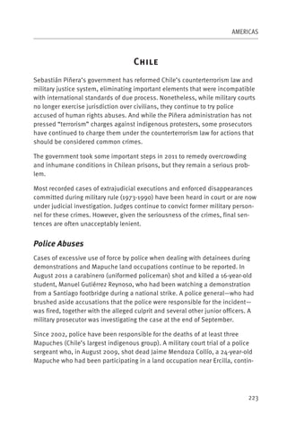 AMERICAS



                                    C
Sebastián Piñera’s government has reformed Chile’s counterterrorism law and
military justice system, eliminating important elements that were incompatible
with international standards of due process. Nonetheless, while military courts
no longer exercise jurisdiction over civilians, they continue to try police
accused of human rights abuses. And while the Piñera administration has not
pressed “terrorism” charges against indigenous protesters, some prosecutors
have continued to charge them under the counterterrorism law for actions that
should be considered common crimes.

The government took some important steps in 2011 to remedy overcrowding
and inhumane conditions in Chilean prisons, but they remain a serious prob-
lem.

Most recorded cases of extrajudicial executions and enforced disappearances
committed during military rule (1973-1990) have been heard in court or are now
under judicial investigation. Judges continue to convict former military person-
nel for these crimes. However, given the seriousness of the crimes, final sen-
tences are often unacceptably lenient.


Police Abuses
Cases of excessive use of force by police when dealing with detainees during
demonstrations and Mapuche land occupations continue to be reported. In
August 2011 a carabinero (uniformed policeman) shot and killed a 16-year-old
student, Manuel Gutiérrez Reynoso, who had been watching a demonstration
from a Santiago footbridge during a national strike. A police general—who had
brushed aside accusations that the police were responsible for the incident—
was fired, together with the alleged culprit and several other junior officers. A
military prosecutor was investigating the case at the end of September.

Since 2002, police have been responsible for the deaths of at least three
Mapuches (Chile’s largest indigenous group). A military court trial of a police
sergeant who, in August 2009, shot dead Jaime Mendoza Collío, a 24-year-old
Mapuche who had been participating in a land occupation near Ercilla, contin-




                                                                               223
 