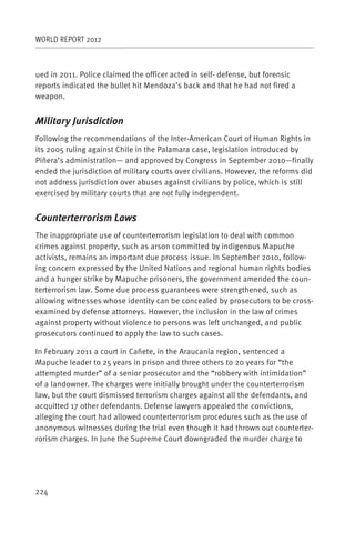 WORLD REPORT 2012



ued in 2011. Police claimed the officer acted in self- defense, but forensic
reports indicated the bullet hit Mendoza’s back and that he had not fired a
weapon.


Military Jurisdiction
Following the recommendations of the Inter-American Court of Human Rights in
its 2005 ruling against Chile in the Palamara case, legislation introduced by
Piñera’s administration— and approved by Congress in September 2010—finally
ended the jurisdiction of military courts over civilians. However, the reforms did
not address jurisdiction over abuses against civilians by police, which is still
exercised by military courts that are not fully independent.


Counterterrorism Laws
The inappropriate use of counterterrorism legislation to deal with common
crimes against property, such as arson committed by indigenous Mapuche
activists, remains an important due process issue. In September 2010, follow-
ing concern expressed by the United Nations and regional human rights bodies
and a hunger strike by Mapuche prisoners, the government amended the coun-
terterrorism law. Some due process guarantees were strengthened, such as
allowing witnesses whose identity can be concealed by prosecutors to be cross-
examined by defense attorneys. However, the inclusion in the law of crimes
against property without violence to persons was left unchanged, and public
prosecutors continued to apply the law to such cases.

In February 2011 a court in Cañete, in the Araucanía region, sentenced a
Mapuche leader to 25 years in prison and three others to 20 years for “the
attempted murder” of a senior prosecutor and the “robbery with intimidation”
of a landowner. The charges were initially brought under the counterterrorism
law, but the court dismissed terrorism charges against all the defendants, and
acquitted 17 other defendants. Defense lawyers appealed the convictions,
alleging the court had allowed counterterrorism procedures such as the use of
anonymous witnesses during the trial even though it had thrown out counterter-
rorism charges. In June the Supreme Court downgraded the murder charge to




224
 