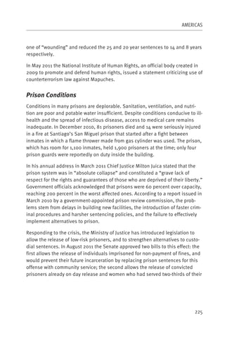 AMERICAS



one of “wounding” and reduced the 25 and 20 year sentences to 14 and 8 years
respectively.

In May 2011 the National Institute of Human Rights, an official body created in
2009 to promote and defend human rights, issued a statement criticizing use of
counterterrorism law against Mapuches.


Prison Conditions
Conditions in many prisons are deplorable. Sanitation, ventilation, and nutri-
tion are poor and potable water insufficient. Despite conditions conducive to ill-
health and the spread of infectious disease, access to medical care remains
inadequate. In December 2010, 81 prisoners died and 14 were seriously injured
in a fire at Santiago’s San Miguel prison that started after a fight between
inmates in which a flame thrower made from gas cylinder was used. The prison,
which has room for 1,100 inmates, held 1,900 prisoners at the time; only four
prison guards were reportedly on duty inside the building.

In his annual address in March 2011 Chief Justice Milton Juica stated that the
prison system was in “absolute collapse” and constituted a “grave lack of
respect for the rights and guarantees of those who are deprived of their liberty.”
Government officials acknowledged that prisons were 60 percent over capacity,
reaching 200 percent in the worst affected ones. According to a report issued in
March 2010 by a government-appointed prison review commission, the prob-
lems stem from delays in building new facilities, the introduction of faster crim-
inal procedures and harsher sentencing policies, and the failure to effectively
implement alternatives to prison.

Responding to the crisis, the Ministry of Justice has introduced legislation to
allow the release of low-risk prisoners, and to strengthen alternatives to custo-
dial sentences. In August 2011 the Senate approved two bills to this effect: the
first allows the release of individuals imprisoned for non-payment of fines, and
would prevent their future incarceration by replacing prison sentences for this
offense with community service; the second allows the release of convicted
prisoners already on day release and women who had served two-thirds of their




                                                                              225
 