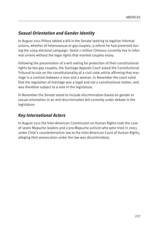 AMERICAS



Sexual Orientation and Gender Identity
In August 2011 Piñera tabled a bill in the Senate seeking to legalize informal
unions, whether of heterosexual or gay couples, a reform he had promised dur-
ing the 2009 electoral campaign. Some 2 million Chileans currently live in infor-
mal unions without the legal rights that married couples enjoy.

Following the presentation of a writ asking for protection of their constitutional
rights by two gay couples, the Santiago Appeals Court asked the Constitutional
Tribunal to rule on the constitutionality of a civil code article affirming that mar-
riage is a contract between a man and a woman. In November the court ruled
that the regulation of marriage was a legal and not a constitutional matter, and
was therefore subject to a vote in the legislature.

In November the Senate voted to include discrimination based on gender or
sexual orientation in an anti-discrimination bill currently under debate in the
legislature.


Key International Actors
In August 2011 the Inter-American Commission on Human Rights took the case
of seven Mapuche leaders and a pro-Mapuche activist who were tried in 2003
under Chile’s counterterrorism law to the Inter-American Court of Human Rights,
alleging their prosecution under the law was discriminatory.




                                                                                 227
 