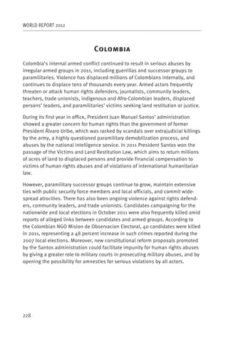 WORLD REPORT 2012



                                 C
Colombia’s internal armed conflict continued to result in serious abuses by
irregular armed groups in 2011, including guerrillas and successor groups to
paramilitaries. Violence has displaced millions of Colombians internally, and
continues to displace tens of thousands every year. Armed actors frequently
threaten or attack human rights defenders, journalists, community leaders,
teachers, trade unionists, indigenous and Afro-Colombian leaders, displaced
persons’ leaders, and paramilitaries’ victims seeking land restitution or justice.

During its first year in office, President Juan Manuel Santos’ administration
showed a greater concern for human rights than the government of former
President Álvaro Uribe, which was racked by scandals over extrajudicial killings
by the army, a highly questioned paramilitary demobilization process, and
abuses by the national intelligence service. In 2011 President Santos won the
passage of the Victims and Land Restitution Law, which aims to return millions
of acres of land to displaced persons and provide financial compensation to
victims of human rights abuses and of violations of international humanitarian
law.

However, paramilitary successor groups continue to grow, maintain extensive
ties with public security force members and local officials, and commit wide-
spread atrocities. There has also been ongoing violence against rights defend-
ers, community leaders, and trade unionists. Candidates campaigning for the
nationwide and local elections in October 2011 were also frequently killed amid
reports of alleged links between candidates and armed groups. According to
the Colombian NGO Mision de Observacion Electoral, 40 candidates were killed
in 2011, representing a 48 percent increase in such crimes reported during the
2007 local elections. Moreover, new constitutional reform proposals promoted
by the Santos administration could facilitate impunity for human rights abuses
by giving a greater role to military courts in prosecuting military abuses, and by
opening the possibility for amnesties for serious violations by all actors.




228
 