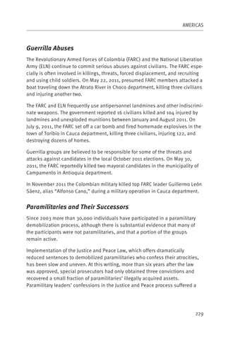 AMERICAS



Guerrilla Abuses
The Revolutionary Armed Forces of Colombia (FARC) and the National Liberation
Army (ELN) continue to commit serious abuses against civilians. The FARC espe-
cially is often involved in killings, threats, forced displacement, and recruiting
and using child soldiers. On May 22, 2011, presumed FARC members attacked a
boat traveling down the Atrato River in Choco department, killing three civilians
and injuring another two.

The FARC and ELN frequently use antipersonnel landmines and other indiscrimi-
nate weapons. The government reported 16 civilians killed and 104 injured by
landmines and unexploded munitions between January and August 2011. On
July 9, 2011, the FARC set off a car bomb and fired homemade explosives in the
town of Toribio in Cauca department, killing three civilians, injuring 122, and
destroying dozens of homes.

Guerrilla groups are believed to be responsible for some of the threats and
attacks against candidates in the local October 2011 elections. On May 30,
2011, the FARC reportedly killed two mayoral candidates in the municipality of
Campamento in Antioquia department.

In November 2011 the Colombian military killed top FARC leader Guillermo León
Sáenz, alias “Alfonso Cano,” during a military operation in Cauca department.


Paramilitaries and Their Successors
Since 2003 more than 30,000 individuals have participated in a paramilitary
demobilization process, although there is substantial evidence that many of
the participants were not paramilitaries, and that a portion of the groups
remain active.

Implementation of the Justice and Peace Law, which offers dramatically
reduced sentences to demobilized paramilitaries who confess their atrocities,
has been slow and uneven. At this writing, more than six years after the law
was approved, special prosecutors had only obtained three convictions and
recovered a small fraction of paramilitaries’ illegally acquired assets.
Paramilitary leaders’ confessions in the Justice and Peace process suffered a




                                                                              229
 