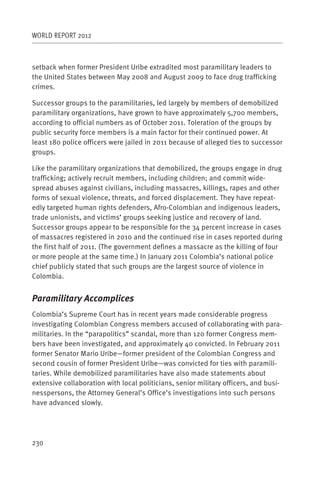 WORLD REPORT 2012



setback when former President Uribe extradited most paramilitary leaders to
the United States between May 2008 and August 2009 to face drug trafficking
crimes.

Successor groups to the paramilitaries, led largely by members of demobilized
paramilitary organizations, have grown to have approximately 5,700 members,
according to official numbers as of October 2011. Toleration of the groups by
public security force members is a main factor for their continued power. At
least 180 police officers were jailed in 2011 because of alleged ties to successor
groups.

Like the paramilitary organizations that demobilized, the groups engage in drug
trafficking; actively recruit members, including children; and commit wide-
spread abuses against civilians, including massacres, killings, rapes and other
forms of sexual violence, threats, and forced displacement. They have repeat-
edly targeted human rights defenders, Afro-Colombian and indigenous leaders,
trade unionists, and victims’ groups seeking justice and recovery of land.
Successor groups appear to be responsible for the 34 percent increase in cases
of massacres registered in 2010 and the continued rise in cases reported during
the first half of 2011. (The government defines a massacre as the killing of four
or more people at the same time.) In January 2011 Colombia’s national police
chief publicly stated that such groups are the largest source of violence in
Colombia.


Paramilitary Accomplices
Colombia’s Supreme Court has in recent years made considerable progress
investigating Colombian Congress members accused of collaborating with para-
militaries. In the “parapolitics” scandal, more than 120 former Congress mem-
bers have been investigated, and approximately 40 convicted. In February 2011
former Senator Mario Uribe—former president of the Colombian Congress and
second cousin of former President Uribe—was convicted for ties with paramili-
taries. While demobilized paramilitaries have also made statements about
extensive collaboration with local politicians, senior military officers, and busi-
nesspersons, the Attorney General’s Office’s investigations into such persons
have advanced slowly.




230
 