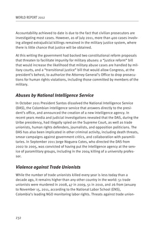 WORLD REPORT 2012



Accountability achieved to date is due to the fact that civilian prosecutors are
investigating most cases. However, as of July 2011, more than 400 cases involv-
ing alleged extrajudicial killings remained in the military justice system, where
there is little chance that justice will be obtained.

At this writing the government had backed two constitutional reform proposals
that threaten to facilitate impunity for military abuses: a “justice reform” bill
that would increase the likelihood that military abuse cases are handled by mil-
itary courts, and a “transitional justice” bill that would allow Congress, at the
president’s behest, to authorize the Attorney General’s Office to drop prosecu-
tions for human rights violations, including those committed by members of the
military.


Abuses by National Intelligence Service
In October 2011 President Santos dissolved the National Intelligence Service
(DAS), the Colombian intelligence service that answers directly to the presi-
dent’s office, and announced the creation of a new intelligence agency. In
recent years media and judicial investigations revealed that the DAS, during the
Uribe presidency, had illegally spied on the Supreme Court, as well as trade
unionists, human rights defenders, journalists, and opposition politicians. The
DAS has also been implicated in other criminal activity, including death threats,
smear campaigns against government critics, and collaboration with paramili-
taries. In September 2011 Jorge Noguera Cotes, who directed the DAS from
2002 to 2005, was convicted of having put the intelligence agency at the serv-
ice of paramilitary groups, including in the 2004 killing of a university profes-
sor.


Violence against Trade Unionists
While the number of trade unionists killed every year is less today than a
decade ago, it remains higher than any other country in the world: 51 trade
unionists were murdered in 2008, 47 in 2009, 51 in 2010, and 26 from January
to November 15, 2011, according to the National Labor School (ENS),
Colombia’s leading NGO monitoring labor rights. Threats against trade union-




232
 