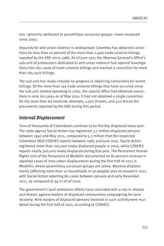 AMERICAS



ists—primarily attributed to paramilitary successor groups—have increased
since 2007.

Impunity for anti-union violence is widespread: Colombia has obtained convic-
tions for less than 10 percent of the more than 2,900 trade unionist killings
reported by the ENS since 1986. As of June 2011 the Attorney General’s Office’s
sub-unit of prosecutors dedicated to anti-union violence had opened investiga-
tions into 787 cases of trade unionist killings and reached a conviction for more
than 185 such killings.

The sub-unit has made virtually no progress in obtaining convictions for recent
killings. Of the more than 195 trade unionist killings that have occurred since
the sub-unit started operating in 2007, the special office had obtained convic-
tions in only six cases as of May 2011. It had not obtained a single conviction
for the more than 60 homicide attempts, 1,500 threats, and 420 forced dis-
placements reported by the ENS during this period.


Internal Displacement
Tens of thousands of Colombians continue to be forcibly displaced every year.
The state agency Social Action has registered 3.7 million displaced persons
between 1997 and May 2011, compared to 5.3 million that the respected
Colombian NGO CODHES reports between 1985 and June 2011. Social Action
registered more than 100,000 newly displaced people in 2010, while CODHES
reports nearly 300,000 newly displaced during that year. The Permanent Human
Rights Unit of the Personería of Medellín documented an 81 percent increase in
reported cases of intra-urban displacement during the first half of 2011 in
Medellín, where paramilitary successor groups are active. Massive displace-
ments (affecting more than 10 households or 50 people) also increased in 2011,
with Social Action reporting 80 cases between January and early November
2011, as compared to 59 in all of 2010.

The government’s land restitution efforts have coincided with a rise in attacks
and threats against leaders of displaced communities campaigning for land
recovery. Nine leaders of displaced persons involved in such activity were mur-
dered during the first half of 2011, according to CODHES.




                                                                             233
 