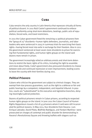 WORLD REPORT 2012



                                    C
Cuba remains the only country in Latin America that represses virtually all forms
of political dissent. In 2011 Raúl Castro’s government continued to enforce
political conformity using short-term detentions, beatings, public acts of repu-
diation, forced exile, and travel restrictions.

In 2011 the Cuban government freed the remaining 12 political prisoners from
the “group of 75” dissidents—human rights defenders, journalists, and labor
leaders who were sentenced in 2003 in summary trials for exercising their basic
rights—having forced most into exile in exchange for their freedom. Also in 2011
the government sentenced at least seven more dissidents to prison for exercis-
ing their fundamental rights, and human rights groups on the island said
dozens more remain in prison.

The government increasingly relied on arbitrary arrests and short-term deten-
tions to restrict the basic rights of its critics, including the right to assemble
and move about freely. Cuba’s government also pressured dissidents to choose
between exile and continued repression or even imprisonment, leading scores
to leave the country with their families during 2011.


Political Prisoners
Cubans who criticize the government are subject to criminal charges. They are
exempt from due process guarantees, such as the right to a defense or fair and
public hearings by a competent, independent, and impartial tribunal. In prac-
tice, courts are “subordinated” to the executive and legislative branches, deny-
ing meaningful judicial protection.

Dozens of political prisoners remain in Cuban prisons, according to respected
human rights groups on the island. In June 2011 the Cuban Council of Human
Rights Rapporteurs issued a list of 43 prisoners whom it said were still incarcer-
ated for political reasons. In May 2011, four dissidents from Havana—Luis
Enrique Labrador, David Piloto, Walfrido Rodríguez, and Yordani Martínez—were
prosecuted on charges of contempt and public disorder for demonstrating in
Havana’s Revolutionary Square and throwing leaflets with slogans such as




236
 