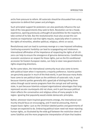 INTRODUCTION



archs from pressure to reform. All autocrats should be dissuaded from using
repression to defend their power and privileges.

Such principled support for protesters can also positively influence the out-
look of the new governments they seek to form. Revolution can be a heady
experience, opening previously unthought-of possibilities for the majority to
take control of its fate. But the revolutionaries must also accept the con-
straints on majoritarian rule that rights require, especially when it comes to
the rights of minorities, whether political, religious, ethnic or social.

Revolutionary zeal can lead to summary revenge or a new imposed orthodoxy.
Continuing economic hardship can lead to scapegoating and intolerance.
International affirmation of the importance of respecting the rights of all citi-
zens can help to ensure the emergence of genuine democracies. Conditioning
economic assistance on respect for those rights, just as the EU conditioned
accession for Eastern European states, can help to steer new governments in
rights-respecting directions.

By the same token, the international community must also come to terms
with political Islam when it represents a majority preference. Islamist parties
are genuinely popular in much of the Arab world, in part because many Arabs
have come to see political Islam as the antithesis of autocratic rule, in part
because Islamist parties generally did a good job of distinguishing them-
selves through social service programs from the corrupt and self-serving
state, in part because Islamists enjoyed organizational advantages that long-
repressed secular counterparts did not share, and in part because political
Islam reflects the conservative and religious ethos of many people in the
region. Ignoring that popularity would violate democratic principles.

Rather, wherever Islam-inspired governments emerge, the international com-
munity should focus on encouraging, and if need be pressuring, them to
respect basic rights—just as the Christian-labeled parties and governments of
Europe are expected to do. Embracing political Islam need not mean rejecting
human rights, as illustrated by the wide gulf between the restrictive views of
some Salafists and the more progressive interpretation of Islam that leaders




                                                                               13
 