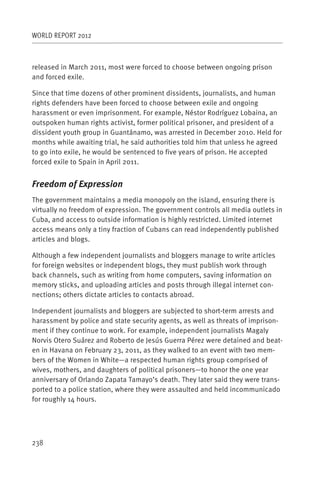 WORLD REPORT 2012



released in March 2011, most were forced to choose between ongoing prison
and forced exile.

Since that time dozens of other prominent dissidents, journalists, and human
rights defenders have been forced to choose between exile and ongoing
harassment or even imprisonment. For example, Néstor Rodríguez Lobaina, an
outspoken human rights activist, former political prisoner, and president of a
dissident youth group in Guantánamo, was arrested in December 2010. Held for
months while awaiting trial, he said authorities told him that unless he agreed
to go into exile, he would be sentenced to five years of prison. He accepted
forced exile to Spain in April 2011.


Freedom of Expression
The government maintains a media monopoly on the island, ensuring there is
virtually no freedom of expression. The government controls all media outlets in
Cuba, and access to outside information is highly restricted. Limited internet
access means only a tiny fraction of Cubans can read independently published
articles and blogs.

Although a few independent journalists and bloggers manage to write articles
for foreign websites or independent blogs, they must publish work through
back channels, such as writing from home computers, saving information on
memory sticks, and uploading articles and posts through illegal internet con-
nections; others dictate articles to contacts abroad.

Independent journalists and bloggers are subjected to short-term arrests and
harassment by police and state security agents, as well as threats of imprison-
ment if they continue to work. For example, independent journalists Magaly
Norvis Otero Suárez and Roberto de Jesús Guerra Pérez were detained and beat-
en in Havana on February 23, 2011, as they walked to an event with two mem-
bers of the Women in White—a respected human rights group comprised of
wives, mothers, and daughters of political prisoners—to honor the one year
anniversary of Orlando Zapata Tamayo’s death. They later said they were trans-
ported to a police station, where they were assaulted and held incommunicado
for roughly 14 hours.




238
 