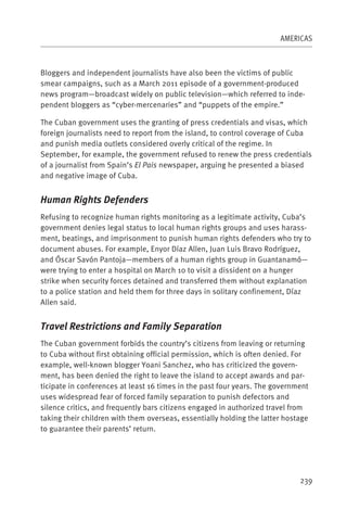 AMERICAS



Bloggers and independent journalists have also been the victims of public
smear campaigns, such as a March 2011 episode of a government-produced
news program—broadcast widely on public television—which referred to inde-
pendent bloggers as “cyber-mercenaries” and “puppets of the empire.”

The Cuban government uses the granting of press credentials and visas, which
foreign journalists need to report from the island, to control coverage of Cuba
and punish media outlets considered overly critical of the regime. In
September, for example, the government refused to renew the press credentials
of a journalist from Spain’s El Pais newspaper, arguing he presented a biased
and negative image of Cuba.


Human Rights Defenders
Refusing to recognize human rights monitoring as a legitimate activity, Cuba’s
government denies legal status to local human rights groups and uses harass-
ment, beatings, and imprisonment to punish human rights defenders who try to
document abuses. For example, Enyor Díaz Allen, Juan Luis Bravo Rodríguez,
and Óscar Savón Pantoja—members of a human rights group in Guantanamó—
were trying to enter a hospital on March 10 to visit a dissident on a hunger
strike when security forces detained and transferred them without explanation
to a police station and held them for three days in solitary confinement, Díaz
Allen said.


Travel Restrictions and Family Separation
The Cuban government forbids the country’s citizens from leaving or returning
to Cuba without first obtaining official permission, which is often denied. For
example, well-known blogger Yoani Sanchez, who has criticized the govern-
ment, has been denied the right to leave the island to accept awards and par-
ticipate in conferences at least 16 times in the past four years. The government
uses widespread fear of forced family separation to punish defectors and
silence critics, and frequently bars citizens engaged in authorized travel from
taking their children with them overseas, essentially holding the latter hostage
to guarantee their parents’ return.




                                                                             239
 