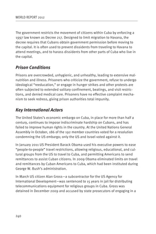 WORLD REPORT 2012



The government restricts the movement of citizens within Cuba by enforcing a
1997 law known as Decree 217. Designed to limit migration to Havana, the
decree requires that Cubans obtain government permission before moving to
the capital. It is often used to prevent dissidents from traveling to Havana to
attend meetings, and to harass dissidents from other parts of Cuba who live in
the capital.


Prison Conditions
Prisons are overcrowded, unhygienic, and unhealthy, leading to extensive mal-
nutrition and illness. Prisoners who criticize the government, refuse to undergo
ideological “reeducation,” or engage in hunger strikes and other protests are
often subjected to extended solitary confinement, beatings, and visit restric-
tions, and denied medical care. Prisoners have no effective complaint mecha-
nism to seek redress, giving prison authorities total impunity.


Key International Actors
The United States’s economic embargo on Cuba, in place for more than half a
century, continues to impose indiscriminate hardship on Cubans, and has
failed to improve human rights in the country. At the United Nations General
Assembly in October, 186 of the 192 member countries voted for a resolution
condemning the US embargo; only the US and Israel voted against it.

In January 2011 US President Barack Obama used his executive powers to ease
“people-to-people” travel restrictions, allowing religious, educational, and cul-
tural groups from the US to travel to Cuba, and permitting Americans to send
remittances to assist Cuban citizens. In 2009 Obama eliminated limits on travel
and remittances by Cuban Americans to Cuba, which had been instituted during
George W. Bush’s administration.

In March US citizen Alan Gross—a subcontractor for the US Agency for
International Development—was sentenced to 15 years in jail for distributing
telecommunications equipment for religious groups in Cuba. Gross was
detained in December 2009 and accused by state prosecutors of engaging in a




240
 