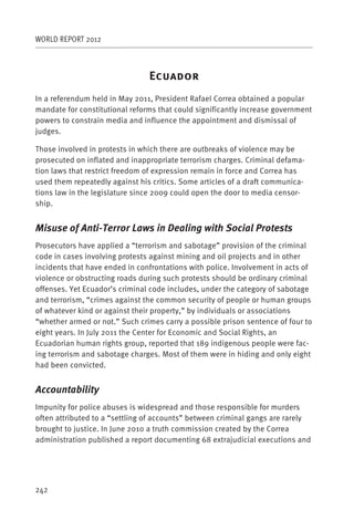 WORLD REPORT 2012



                                E
In a referendum held in May 2011, President Rafael Correa obtained a popular
mandate for constitutional reforms that could significantly increase government
powers to constrain media and influence the appointment and dismissal of
judges.

Those involved in protests in which there are outbreaks of violence may be
prosecuted on inflated and inappropriate terrorism charges. Criminal defama-
tion laws that restrict freedom of expression remain in force and Correa has
used them repeatedly against his critics. Some articles of a draft communica-
tions law in the legislature since 2009 could open the door to media censor-
ship.


Misuse of Anti-Terror Laws in Dealing with Social Protests
Prosecutors have applied a “terrorism and sabotage” provision of the criminal
code in cases involving protests against mining and oil projects and in other
incidents that have ended in confrontations with police. Involvement in acts of
violence or obstructing roads during such protests should be ordinary criminal
offenses. Yet Ecuador’s criminal code includes, under the category of sabotage
and terrorism, “crimes against the common security of people or human groups
of whatever kind or against their property,” by individuals or associations
“whether armed or not.” Such crimes carry a possible prison sentence of four to
eight years. In July 2011 the Center for Economic and Social Rights, an
Ecuadorian human rights group, reported that 189 indigenous people were fac-
ing terrorism and sabotage charges. Most of them were in hiding and only eight
had been convicted.


Accountability
Impunity for police abuses is widespread and those responsible for murders
often attributed to a “settling of accounts” between criminal gangs are rarely
brought to justice. In June 2010 a truth commission created by the Correa
administration published a report documenting 68 extrajudicial executions and




242
 