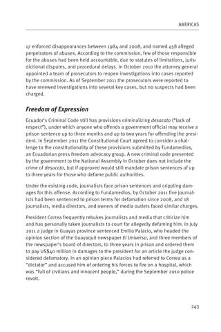 AMERICAS



17 enforced disappearances between 1984 and 2008, and named 458 alleged
perpetrators of abuses. According to the commission, few of those responsible
for the abuses had been held accountable, due to statutes of limitations, juris-
dictional disputes, and procedural delays. In October 2010 the attorney general
appointed a team of prosecutors to reopen investigations into cases reported
by the commission. As of September 2011 the prosecutors were reported to
have renewed investigations into several key cases, but no suspects had been
charged.


Freedom of Expression
Ecuador’s Criminal Code still has provisions criminalizing desacato (“lack of
respect”), under which anyone who offends a government official may receive a
prison sentence up to three months and up to two years for offending the presi-
dent. In September 2011 the Constitutional Court agreed to consider a chal-
lenge to the constitutionality of these provisions submitted by Fundamedios,
an Ecuadorian press freedom advocacy group. A new criminal code presented
by the government to the National Assembly in October does not include the
crime of desacato, but if approved would still mandate prison sentences of up
to three years for those who defame public authorities.

Under the existing code, journalists face prison sentences and crippling dam-
ages for this offense. According to Fundamedios, by October 2011 five journal-
ists had been sentenced to prison terms for defamation since 2008, and 18
journalists, media directors, and owners of media outlets faced similar charges.

President Correa frequently rebukes journalists and media that criticize him
and has personally taken journalists to court for allegedly defaming him. In July
2011 a judge in Guayas province sentenced Emilio Palacio, who headed the
opinion section of the Guayaquil newspaper El Universo, and three members of
the newspaper’s board of directors, to three years in prison and ordered them
to pay US$40 million in damages to the president for an article the judge con-
sidered defamatory. In an opinion piece Palacios had referred to Correa as a
“dictator” and accused him of ordering his forces to fire on a hospital, which
was “full of civilians and innocent people,” during the September 2010 police
revolt.




                                                                              243
 