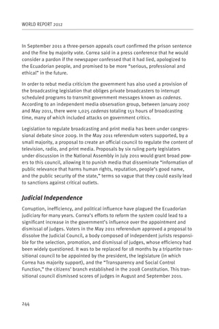 WORLD REPORT 2012



In September 2011 a three-person appeals court confirmed the prison sentence
and the fine by majority vote. Correa said in a press conference that he would
consider a pardon if the newspaper confessed that it had lied, apologized to
the Ecuadorian people, and promised to be more “serious, professional and
ethical” in the future.

In order to rebut media criticism the government has also used a provision of
the broadcasting legislation that obliges private broadcasters to interrupt
scheduled programs to transmit government messages known as cadenas.
According to an independent media observation group, between January 2007
and May 2011, there were 1,025 cadenas totaling 151 hours of broadcasting
time, many of which included attacks on government critics.

Legislation to regulate broadcasting and print media has been under congres-
sional debate since 2009. In the May 2011 referendum voters supported, by a
small majority, a proposal to create an official council to regulate the content of
television, radio, and print media. Proposals by six ruling party legislators
under discussion in the National Assembly in July 2011 would grant broad pow-
ers to this council, allowing it to punish media that disseminate “information of
public relevance that harms human rights, reputation, people’s good name,
and the public security of the state,” terms so vague that they could easily lead
to sanctions against critical outlets.


Judicial Independence
Corruption, inefficiency, and political influence have plagued the Ecuadorian
judiciary for many years. Correa’s efforts to reform the system could lead to a
significant increase in the government’s influence over the appointment and
dismissal of judges. Voters in the May 2011 referendum approved a proposal to
dissolve the Judicial Council, a body composed of independent jurists responsi-
ble for the selection, promotion, and dismissal of judges, whose efficiency had
been widely questioned. It was to be replaced for 18 months by a tripartite tran-
sitional council to be appointed by the president, the legislature (in which
Correa has majority support), and the “Transparency and Social Control
Function,” the citizens’ branch established in the 2008 Constitution. This tran-
sitional council dismissed scores of judges in August and September 2011.




244
 