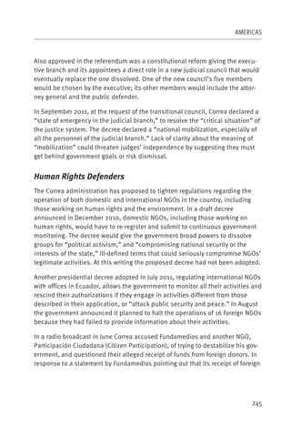 AMERICAS



Also approved in the referendum was a constitutional reform giving the execu-
tive branch and its appointees a direct role in a new judicial council that would
eventually replace the one dissolved. One of the new council’s five members
would be chosen by the executive; its other members would include the attor-
ney general and the public defender.

In September 2011, at the request of the transitional council, Correa declared a
“state of emergency in the judicial branch,” to resolve the “critical situation” of
the justice system. The decree declared a “national mobilization, especially of
all the personnel of the judicial branch.” Lack of clarity about the meaning of
“mobilization” could threaten judges’ independence by suggesting they must
get behind government goals or risk dismissal.


Human Rights Defenders
The Correa administration has proposed to tighten regulations regarding the
operation of both domestic and international NGOs in the country, including
those working on human rights and the environment. In a draft decree
announced in December 2010, domestic NGOs, including those working on
human rights, would have to re-register and submit to continuous government
monitoring. The decree would give the government broad powers to dissolve
groups for “political activism,” and “compromising national security or the
interests of the state,” ill-defined terms that could seriously compromise NGOs’
legitimate activities. At this writing the proposed decree had not been adopted.

Another presidential decree adopted in July 2011, regulating international NGOs
with offices in Ecuador, allows the government to monitor all their activities and
rescind their authorizations if they engage in activities different from those
described in their application, or “attack public security and peace.” In August
the government announced it planned to halt the operations of 16 foreign NGOs
because they had failed to provide information about their activities.

In a radio broadcast in June Correa accused Fundamedios and another NGO,
Participación Ciudadana (Citizen Participation), of trying to destabilize his gov-
ernment, and questioned their alleged receipt of funds from foreign donors. In
response to a statement by Fundamedios pointing out that its receipt of foreign




                                                                                245
 