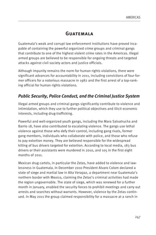 AMERICAS



                                G
Guatemala’s weak and corrupt law enforcement institutions have proved inca-
pable of containing the powerful organized crime groups and criminal gangs
that contribute to one of the highest violent crime rates in the Americas. Illegal
armed groups are believed to be responsible for ongoing threats and targeted
attacks against civil society actors and justice officials.

Although impunity remains the norm for human rights violations, there were
significant advances for accountability in 2011, including convictions of four for-
mer officers for a notorious massacre in 1982 and the first arrest of a top-rank-
ing official for human rights violations.


Public Security, Police Conduct, and the Criminal Justice System
Illegal armed groups and criminal gangs significantly contribute to violence and
intimidation, which they use to further political objectives and illicit economic
interests, including drug-trafficking.

Powerful and well-organized youth gangs, including the Mara Salvatrucha and
Barrio 18, have also contributed to escalating violence. The gangs use lethal
violence against those who defy their control, including gang rivals, former
gang members, individuals who collaborate with police, and those who refuse
to pay extortion money. They are believed responsible for the widespread
killing of bus drivers targeted for extortion. According to local media, 183 bus
drivers or their assistants were murdered in 2010, and 105 in the first eight
months of 2011.

Mexican drug cartels, in particular the Zetas, have added to violence and law-
lessness in Guatemala. In December 2010 President Alvaro Colom declared a
state of siege and martial law in Alta Verapaz, a department near Guatemala’s
northern border with Mexico, claiming the Zetas’s criminal activities had made
the region ungovernable. The state of siege, which was renewed for a further
month in January, enabled the security forces to prohibit meetings and carry out
arrests and searches without warrants. However, violence by the Zetas contin-
ued. In May 2011 the group claimed responsibility for a massacre at a ranch in




                                                                               247
 