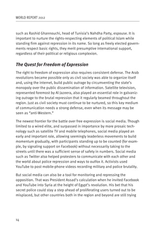 WORLD REPORT 2012



such as Rashid Ghannouchi, head of Tunisia’s Nahdha Party, espouse. It is
important to nurture the rights-respecting elements of political Islam while
standing firm against repression in its name. So long as freely elected govern-
ments respect basic rights, they merit presumptive international support,
regardless of their political or religious complexion.


The Quest for Freedom of Expression
The right to freedom of expression also requires consistent defense. The Arab
revolutions became possible only as civil society was able to organize itself
and, using the internet, build public outrage by circumventing the state’s
monopoly over the public dissemination of information. Satellite television,
represented foremost by Al Jazeera, also played an essential role in galvaniz-
ing outrage to the brutal repression that it regularly beamed throughout the
region. Just as civil society must continue to be nurtured, so this key medium
of communication needs a strong defense, even when its message may be
seen as “anti-Western.”

The newest frontier for the battle over free expression is social media. Though
limited to a wired elite, and surpassed in importance by more prosaic tech-
nology such as satellite TV and mobile telephones, social media played an
early and important role, allowing seemingly leaderless movements to build
momentum gradually, with participants standing up to be counted (for exam-
ple, by signaling support on Facebook) without necessarily taking to the
streets until there was a sufficient sense of safety in numbers. Social media
such as Twitter also helped protesters to communicate with each other and
the world about police repression and ways to outfox it. Activists used
YouTube to post mobile-phone videos recording military and police brutality.

But social media can also be a tool for monitoring and repressing the
opposition. That was President Assad’s calculation when he invited Facebook
and YouTube into Syria at the height of Egypt’s revolution. His bet that his
secret police could stay a step ahead of proliferating users turned out to be
misplaced, but other countries both in the region and beyond are still trying




14
 