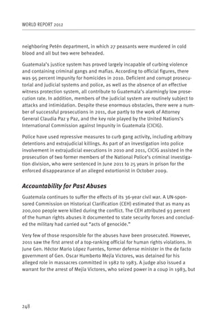 WORLD REPORT 2012



neighboring Petén department, in which 27 peasants were murdered in cold
blood and all but two were beheaded.

Guatemala’s justice system has proved largely incapable of curbing violence
and containing criminal gangs and mafias. According to official figures, there
was 95 percent impunity for homicides in 2010. Deficient and corrupt prosecu-
torial and judicial systems and police, as well as the absence of an effective
witness protection system, all contribute to Guatemala’s alarmingly low prose-
cution rate. In addition, members of the judicial system are routinely subject to
attacks and intimidation. Despite these enormous obstacles, there were a num-
ber of successful prosecutions in 2011, due partly to the work of Attorney
General Claudia Paz y Paz, and the key role played by the United Nations’s
International Commission against Impunity in Guatemala (CICIG).

Police have used repressive measures to curb gang activity, including arbitrary
detentions and extrajudicial killings. As part of an investigation into police
involvement in extrajudicial executions in 2010 and 2011, CICIG assisted in the
prosecution of two former members of the National Police’s criminal investiga-
tion division, who were sentenced in June 2011 to 25 years in prison for the
enforced disappearance of an alleged extortionist in October 2009.


Accountability for Past Abuses
Guatemala continues to suffer the effects of its 36-year civil war. A UN-spon-
sored Commission on Historical Clarification (CEH) estimated that as many as
200,000 people were killed during the conflict. The CEH attributed 93 percent
of the human rights abuses it documented to state security forces and conclud-
ed the military had carried out “acts of genocide.”

Very few of those responsible for the abuses have been prosecuted. However,
2011 saw the first arrest of a top-ranking official for human rights violations. In
June Gen. Héctor Mario López Fuentes, former defense minister in the de facto
government of Gen. Oscar Humberto Mejía Victores, was detained for his
alleged role in massacres committed in 1982 to 1983. A judge also issued a
warrant for the arrest of Mejía Victores, who seized power in a coup in 1983, but




248
 