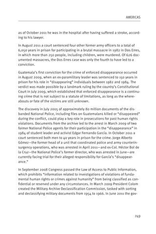 AMERICAS



as of October 2011 he was in the hospital after having suffered a stroke, accord-
ing to his lawyer.

In August 2011 a court sentenced four other former army officers to a total of
6,050 years in prison for participating in a brutal massacre in 1982 in Dos Erres,
in which more than 250 people, including children, were murdered. Of 626 doc-
umented massacres, the Dos Erres case was only the fourth to have led to a
conviction.

Guatemala’s first conviction for the crime of enforced disappearance occurred
in August 2009, when an ex-paramilitary leader was sentenced to 150 years in
prison for his role in “disappearing” individuals between 1982 and 1984. The
verdict was made possible by a landmark ruling by the country’s Constitutional
Court in July 2009, which established that enforced disappearance is a continu-
ing crime that is not subject to a statute of limitations, as long as the where-
abouts or fate of the victims are still unknown.

The discovery in July 2005 of approximately 80 million documents of the dis-
banded National Police, including files on Guatemalans killed or “disappeared”
during the conflict, could play a key role in prosecutions for past human rights
violations. Documents from the archive led to the arrest in March 2009 of two
former National Police agents for their participation in the “disappearance” in
1984 of student leader and activist Edgar Fernando García. In October 2011 a
court sentenced both men to 40 years in prison for the crime. Jorge Alberto
Gómez—the former head of a unit that coordinated police and army counterin-
surgency operations, who was arrested in April 2011—and ex-Col. Héctor Bol de
la Cruz—the National Police’s former director, who was arrested in June—are
currently facing trial for their alleged responsibility for García’s “disappear-
ance.”

In September 2008 Congress passed the Law of Access to Public Information,
which prohibits “information related to investigations of violations of funda-
mental human rights or crimes against humanity” from being classified as con-
fidential or reserved under any circumstances. In March 2009 President Colom
created the Military Archive Declassification Commission, tasked with sorting
and declassifying military documents from 1954 to 1966. In June 2011 the gov-




                                                                              249
 