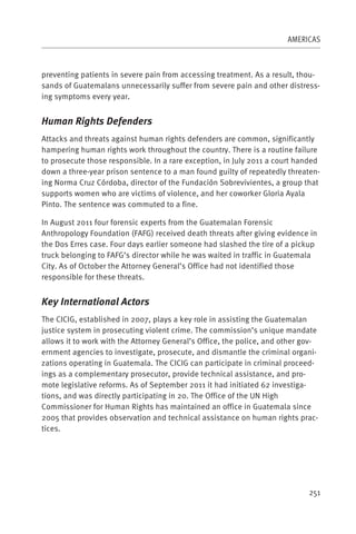 AMERICAS



preventing patients in severe pain from accessing treatment. As a result, thou-
sands of Guatemalans unnecessarily suffer from severe pain and other distress-
ing symptoms every year.


Human Rights Defenders
Attacks and threats against human rights defenders are common, significantly
hampering human rights work throughout the country. There is a routine failure
to prosecute those responsible. In a rare exception, in July 2011 a court handed
down a three-year prison sentence to a man found guilty of repeatedly threaten-
ing Norma Cruz Córdoba, director of the Fundación Sobrevivientes, a group that
supports women who are victims of violence, and her coworker Gloria Ayala
Pinto. The sentence was commuted to a fine.

In August 2011 four forensic experts from the Guatemalan Forensic
Anthropology Foundation (FAFG) received death threats after giving evidence in
the Dos Erres case. Four days earlier someone had slashed the tire of a pickup
truck belonging to FAFG’s director while he was waited in traffic in Guatemala
City. As of October the Attorney General’s Office had not identified those
responsible for these threats.


Key International Actors
The CICIG, established in 2007, plays a key role in assisting the Guatemalan
justice system in prosecuting violent crime. The commission’s unique mandate
allows it to work with the Attorney General’s Office, the police, and other gov-
ernment agencies to investigate, prosecute, and dismantle the criminal organi-
zations operating in Guatemala. The CICIG can participate in criminal proceed-
ings as a complementary prosecutor, provide technical assistance, and pro-
mote legislative reforms. As of September 2011 it had initiated 62 investiga-
tions, and was directly participating in 20. The Office of the UN High
Commissioner for Human Rights has maintained an office in Guatemala since
2005 that provides observation and technical assistance on human rights prac-
tices.




                                                                             251
 