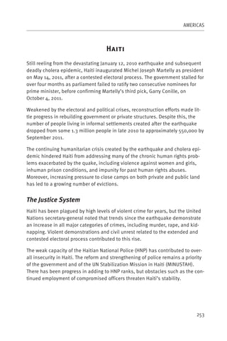 AMERICAS



                                    H
Still reeling from the devastating January 12, 2010 earthquake and subsequent
deadly cholera epidemic, Haiti inaugurated Michel Joseph Martelly as president
on May 14, 2011, after a contested electoral process. The government stalled for
over four months as parliament failed to ratify two consecutive nominees for
prime minister, before confirming Martelly’s third pick, Garry Conille, on
October 4, 2011.

Weakened by the electoral and political crises, reconstruction efforts made lit-
tle progress in rebuilding government or private structures. Despite this, the
number of people living in informal settlements created after the earthquake
dropped from some 1.3 million people in late 2010 to approximately 550,000 by
September 2011.

The continuing humanitarian crisis created by the earthquake and cholera epi-
demic hindered Haiti from addressing many of the chronic human rights prob-
lems exacerbated by the quake, including violence against women and girls,
inhuman prison conditions, and impunity for past human rights abuses.
Moreover, increasing pressure to close camps on both private and public land
has led to a growing number of evictions.


The Justice System
Haiti has been plagued by high levels of violent crime for years, but the United
Nations secretary-general noted that trends since the earthquake demonstrate
an increase in all major categories of crimes, including murder, rape, and kid-
napping. Violent demonstrations and civil unrest related to the extended and
contested electoral process contributed to this rise.

The weak capacity of the Haitian National Police (HNP) has contributed to over-
all insecurity in Haiti. The reform and strengthening of police remains a priority
of the government and of the UN Stabilization Mission in Haiti (MINUSTAH).
There has been progress in adding to HNP ranks, but obstacles such as the con-
tinued employment of compromised officers threaten Haiti’s stability.




                                                                              253
 