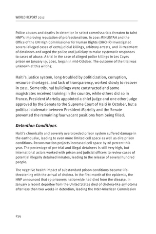 WORLD REPORT 2012



Police abuses and deaths in detention in select commissariats threaten to taint
HNP’s improving reputation of professionalism. In 2011 MINUSTAH and the
Office of the UN High Commissioner for Human Rights (OHCHR) investigated
several alleged cases of extrajudicial killings, arbitrary arrests, and ill-treatment
of detainees and urged the police and judiciary to make systematic responses
to cases of abuse. A trial in the case of alleged police killings in Les Cayes
prison on January 19, 2010, began in mid-October. The outcome of the trial was
unknown at this writing.


Haiti’s justice system, long-troubled by politicization, corruption,
resource shortages, and lack of transparency, worked slowly to recover
in 2011. Some tribunal buildings were constructed and some
magistrates received training in the country, while others did so in
France. President Martelly appointed a chief judge and one other judge
approved by the Senate to the Supreme Court of Haiti in October, but a
political stalemate between President Martelly and the Senate
prevented the remaining four vacant positions from being filled.

Detention Conditions
Haiti’s chronically and severely overcrowded prison system suffered damage in
the earthquake, leading to even more limited cell space as well as dire prison
conditions. Reconstruction projects increased cell space by 28 percent this
year. The percentage of pre-trial and illegal detainees is still very high, but
international actors worked with prison and judicial officers to review cases of
potential illegally detained inmates, leading to the release of several hundred
people.

The negative health impact of substandard prison conditions became life-
threatening with the arrival of cholera. In the first month of the epidemic, the
HNP announced that 19 prisoners nationwide had died from the disease. In
January a recent deportee from the United States died of cholera-like symptoms
after less than two weeks in detention, leading the Inter-American Commission




254
 