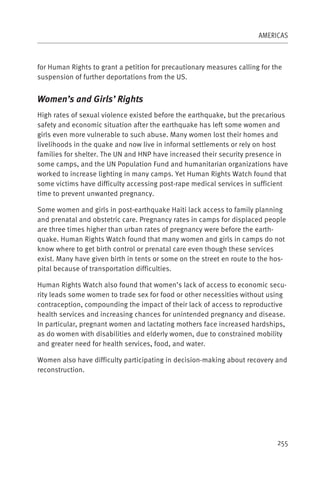 AMERICAS



for Human Rights to grant a petition for precautionary measures calling for the
suspension of further deportations from the US.


Women’s and Girls’ Rights
High rates of sexual violence existed before the earthquake, but the precarious
safety and economic situation after the earthquake has left some women and
girls even more vulnerable to such abuse. Many women lost their homes and
livelihoods in the quake and now live in informal settlements or rely on host
families for shelter. The UN and HNP have increased their security presence in
some camps, and the UN Population Fund and humanitarian organizations have
worked to increase lighting in many camps. Yet Human Rights Watch found that
some victims have difficulty accessing post-rape medical services in sufficient
time to prevent unwanted pregnancy.

Some women and girls in post-earthquake Haiti lack access to family planning
and prenatal and obstetric care. Pregnancy rates in camps for displaced people
are three times higher than urban rates of pregnancy were before the earth-
quake. Human Rights Watch found that many women and girls in camps do not
know where to get birth control or prenatal care even though these services
exist. Many have given birth in tents or some on the street en route to the hos-
pital because of transportation difficulties.

Human Rights Watch also found that women’s lack of access to economic secu-
rity leads some women to trade sex for food or other necessities without using
contraception, compounding the impact of their lack of access to reproductive
health services and increasing chances for unintended pregnancy and disease.
In particular, pregnant women and lactating mothers face increased hardships,
as do women with disabilities and elderly women, due to constrained mobility
and greater need for health services, food, and water.

Women also have difficulty participating in decision-making about recovery and
reconstruction.




                                                                             255
 