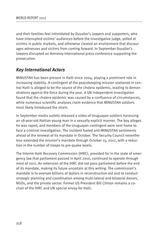 WORLD REPORT 2012



and their families feel intimidated by Duvalier’s lawyers and supporters, who
have interrupted victims’ audiences before the investigative judge, yelled at
victims in public markets, and otherwise created an environment that discour-
ages witnesses and victims from coming forward. In September Duvalier’s
lawyers disrupted an Amnesty International press conference supporting the
prosecution.


Key International Actors
MINUSTAH has been present in Haiti since 2004, playing a prominent role in
increasing stability. A contingent of the peacekeeping mission stationed in cen-
tral Haiti is alleged to be the source of the cholera epidemic, leading to demon-
strations against the force during the year. A UN independent investigation
found that the cholera epidemic was caused by a confluence of circumstances,
while numerous scientific analyses claim evidence that MINUSTAH soldiers
most likely introduced the strain.

In September media outlets released a video of Uruguayan soldiers harassing
an 18-year-old Haitian young man in a sexually explicit manner. The boy alleges
he was raped, and members of the Uruguayan contingent were sent home to
face a criminal investigation. The incident fueled anti-MINUSTAH sentiments
ahead of the renewal of its mandate in October. The Security Council neverthe-
less extended the mission’s mandate through October 15, 2012, with a reduc-
tion in the number of troops to pre-quake levels.

The Interim Haiti Recovery Commission (IHRC), provided for in the state of emer-
gency law that parliament passed in April 2010, continued to operate through
most of 2011. An extension of the IHRC did not pass parliament before the end
of its mandate, making its future uncertain at this writing. The commission’s
mandate is to oversee billions of dollars in reconstruction aid and to conduct
strategic planning and coordination among multi-lateral and bilateral donors,
NGOs, and the private sector. Former US President Bill Clinton remains a co-
chair of the IHRC and UN special envoy for Haiti.




258
 