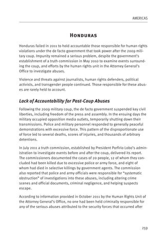 AMERICAS



                               H
Honduras failed in 2011 to hold accountable those responsible for human rights
violations under the de facto government that took power after the 2009 mili-
tary coup. Impunity remained a serious problem, despite the government’s
establishment of a truth commission in May 2010 to examine events surround-
ing the coup, and efforts by the human rights unit in the Attorney General’s
Office to investigate abuses.

Violence and threats against journalists, human rights defenders, political
activists, and transgender people continued. Those responsible for these abus-
es are rarely held to account.


Lack of Accountability for Post-Coup Abuses
Following the 2009 military coup, the de facto government suspended key civil
liberties, including freedom of the press and assembly. In the ensuing days the
military occupied opposition media outlets, temporarily shutting down their
transmissions. Police and military personnel responded to generally peaceful
demonstrations with excessive force. This pattern of the disproportionate use
of force led to several deaths, scores of injuries, and thousands of arbitrary
detentions.

In July 2011 a truth commission, established by President Porfirio Lobo’s admin-
istration to investigate events before and after the coup, delivered its report.
The commissioners documented the cases of 20 people, 12 of whom they con-
cluded had been killed due to excessive police or army force, and eight of
whom had died in selective killings by government agents. The commission
also reported that police and army officials were responsible for “systematic
obstruction” of investigations into these abuses, including altering crime
scenes and official documents, criminal negligence, and helping suspects
escape.

According to information provided in October 2011 by the Human Rights Unit of
the Attorney General’s Office, no one had been held criminally responsible for
any of the serious abuses attributed to the security forces that occurred after




                                                                            259
 