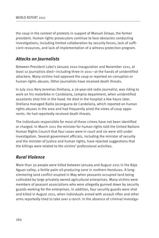WORLD REPORT 2012



the coup in the context of protests in support of Manuel Zelaya, the former
president. Human rights prosecutors continue to face obstacles conducting
investigations, including limited collaboration by security forces, lack of suffi-
cient resources, and lack of implementation of a witness protection program.


Attacks on Journalists
Between President Lobo’s January 2010 inauguration and November 2011, at
least 12 journalists died—including three in 2011—at the hands of unidentified
attackers. Many victims had opposed the coup or reported on corruption or
human rights abuses. Other journalists have received death threats.

In July 2011 Nery Jeremias Orellana, a 26-year-old radio journalist, was riding to
work on his motorbike in Candelaria, Lempira department, when unidentified
assailants shot him in the head. He died in the hospital a few hours later.
Orellana managed Radio Joconguera de Candelaria, which reported on human
rights abuses in the area and had frequently aired the views of coup oppo-
nents. He had reportedly received death threats.

The individuals responsible for most of these crimes have not been identified
or charged. In March 2011 the minister for human rights told the United Nations
Human Rights Council that four cases were in court and six were still under
investigation. Several government officials, including the minister of security
and the minister of justice and human rights, have rejected suggestions that
the killings were related to the victims’ professional activities.


Rural Violence
More than 30 people were killed between January and August 2011 in the Bajo
Aguan valley, a fertile palm oil-producing zone in northern Honduras. A long-
simmering land conflict erupted in May when peasants occupied land being
cultivated by large privately owned agricultural enterprises. Many victims were
members of peasant associations who were allegedly gunned down by security
guards working for the enterprises. In addition, four security guards were shot
and killed in August 2011, when individuals armed with assault rifles and other
arms reportedly tried to take over a ranch. In the absence of criminal investiga-




260
 
