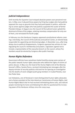 AMERICAS



Judicial Independence
Until recently the Supreme Court enjoyed absolute powers over personnel mat-
ters. In May 2010 it abused these powers by firing four judges who had publicly
opposed the coup on grounds that they had participated in politics, while tak-
ing no action against judges who had publicly supported the ouster of former
President Zelaya. In August 2011 the Council of the Judicial Career upheld the
dismissal of three of the judges, ordering monetary compensation for only one
of them, and reinstated the fourth judge.

In February 2011 the Honduran Congress approved constitutional reforms creat-
ing a new body, the Council of the Judiciary and Judicial Career, an elected body
responsible for appointing and dismissing judges. In November 2011, after long
delays due to political disagreements, Congress approved key articles of a law
regulating the council’s membership and powers. Legislators agreed not to
include a representative of the executive branch on the council, whose five
members would be elected by Congress after public hearings.


Human Rights Defenders
Government officials have sometimes fueled hostility among some sectors of
the public towards human rights advocates who defend the rights of victims of
police abuses. In May 2011 the head of the Human Rights Unit of the Attorney
General’s Office, Sandra Ponce, received intimidating text messages after the
deputy minister of security publicly criticized her for opening an investigation
into the deaths of seven alleged youth gang members in Ciudad Planeta, near
San Pedro Sula.

Leo Valladares, one of Honduras’s most distinguished human rights advocates
and a former president of the Inter-American Commission of Human Rights, told
Human Rights Watch that he had received intimidating phone calls, and noticed
people monitoring his home and following him after he questioned the increas-
ing power of the Honduran military since the 2009 coup. 




                                                                             263
 