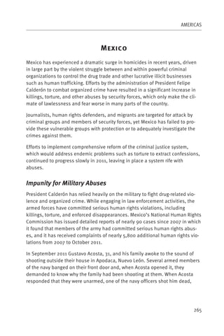 AMERICAS



                                   M
Mexico has experienced a dramatic surge in homicides in recent years, driven
in large part by the violent struggle between and within powerful criminal
organizations to control the drug trade and other lucrative illicit businesses
such as human trafficking. Efforts by the administration of President Felipe
Calderón to combat organized crime have resulted in a significant increase in
killings, torture, and other abuses by security forces, which only make the cli-
mate of lawlessness and fear worse in many parts of the country.

Journalists, human rights defenders, and migrants are targeted for attack by
criminal groups and members of security forces, yet Mexico has failed to pro-
vide these vulnerable groups with protection or to adequately investigate the
crimes against them.

Efforts to implement comprehensive reform of the criminal justice system,
which would address endemic problems such as torture to extract confessions,
continued to progress slowly in 2011, leaving in place a system rife with
abuses.


Impunity for Military Abuses
President Calderón has relied heavily on the military to fight drug-related vio-
lence and organized crime. While engaging in law enforcement activities, the
armed forces have committed serious human rights violations, including
killings, torture, and enforced disappearances. Mexico’s National Human Rights
Commission has issued detailed reports of nearly 90 cases since 2007 in which
it found that members of the army had committed serious human rights abus-
es, and it has received complaints of nearly 5,800 additional human rights vio-
lations from 2007 to October 2011.

In September 2011 Gustavo Acosta, 31, and his family awoke to the sound of
shooting outside their house in Apodaca, Nuevo León. Several armed members
of the navy banged on their front door and, when Acosta opened it, they
demanded to know why the family had been shooting at them. When Acosta
responded that they were unarmed, one of the navy officers shot him dead,




                                                                              265
 