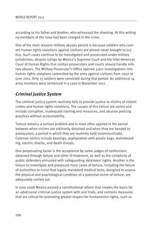 WORLD REPORT 2012



according to his father and brother, who witnessed the shooting. At this writing
no members of the navy had been charged in the crime.

One of the main reasons military abuses persist is because soldiers who com-
mit human rights violations against civilians are almost never brought to jus-
tice. Such cases continue to be investigated and prosecuted under military
jurisdiction, despite rulings by Mexico’s Supreme Court and the Inter-American
Court of Human Rights that civilian prosecutors and courts should handle mili-
tary abuses. The Military Prosecutor’s Office opened 3,671 investigations into
human rights violations committed by the army against civilians from 2007 to
June 2011. Only 15 soldiers were convicted during that period. An additional 14
army members were sentenced in a case in November 2011.


Criminal Justice System
The criminal justice system routinely fails to provide justice to victims of violent
crimes and human rights violations. The causes of this failure are varied and
include corruption, inadequate training and resources, and abusive policing
practices without accountability.

Torture remains a serious problem and is most often applied in the period
between when victims are arbitrarily detained and when they are handed to
prosecutors, a period in which they are routinely held incommunicado.
Common tactics include beatings, asphyxiation with plastic bags, waterboard-
ing, electric shocks, and death threats.

One perpetuating factor is the acceptance by some judges of confessions
obtained through torture and other ill-treatment, as well as the complicity of
public defenders entrusted with safeguarding detainees’ rights. Another is the
failure to investigate and prosecute most cases of torture, including the failure
of authorities to insist that legally mandated medical tests, designed to assess
the physical and psychological condition of a potential victim of torture, are
adequately carried out.

In June 2008 Mexico passed a constitutional reform that creates the basis for
an adversarial criminal justice system with oral trials, and contains measures
that are critical for promoting greater respect for fundamental rights, such as




266
 