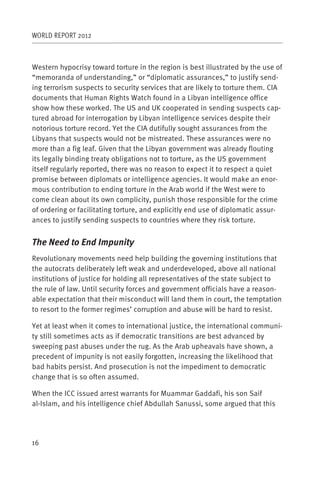 WORLD REPORT 2012



Western hypocrisy toward torture in the region is best illustrated by the use of
“memoranda of understanding,” or “diplomatic assurances,” to justify send-
ing terrorism suspects to security services that are likely to torture them. CIA
documents that Human Rights Watch found in a Libyan intelligence office
show how these worked. The US and UK cooperated in sending suspects cap-
tured abroad for interrogation by Libyan intelligence services despite their
notorious torture record. Yet the CIA dutifully sought assurances from the
Libyans that suspects would not be mistreated. These assurances were no
more than a fig leaf. Given that the Libyan government was already flouting
its legally binding treaty obligations not to torture, as the US government
itself regularly reported, there was no reason to expect it to respect a quiet
promise between diplomats or intelligence agencies. It would make an enor-
mous contribution to ending torture in the Arab world if the West were to
come clean about its own complicity, punish those responsible for the crime
of ordering or facilitating torture, and explicitly end use of diplomatic assur-
ances to justify sending suspects to countries where they risk torture.


The Need to End Impunity
Revolutionary movements need help building the governing institutions that
the autocrats deliberately left weak and underdeveloped, above all national
institutions of justice for holding all representatives of the state subject to
the rule of law. Until security forces and government officials have a reason-
able expectation that their misconduct will land them in court, the temptation
to resort to the former regimes’ corruption and abuse will be hard to resist.

Yet at least when it comes to international justice, the international communi-
ty still sometimes acts as if democratic transitions are best advanced by
sweeping past abuses under the rug. As the Arab upheavals have shown, a
precedent of impunity is not easily forgotten, increasing the likelihood that
bad habits persist. And prosecution is not the impediment to democratic
change that is so often assumed.

When the ICC issued arrest warrants for Muammar Gaddafi, his son Saif
al-Islam, and his intelligence chief Abdullah Sanussi, some argued that this




16
 