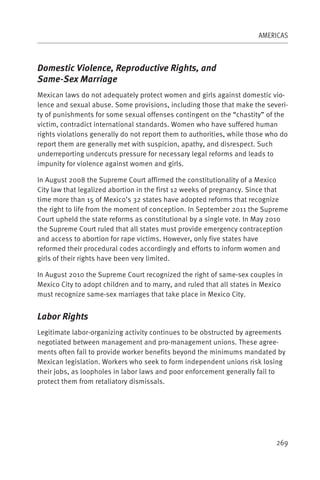 AMERICAS



Domestic Violence, Reproductive Rights, and
Same-Sex Marriage
Mexican laws do not adequately protect women and girls against domestic vio-
lence and sexual abuse. Some provisions, including those that make the severi-
ty of punishments for some sexual offenses contingent on the “chastity” of the
victim, contradict international standards. Women who have suffered human
rights violations generally do not report them to authorities, while those who do
report them are generally met with suspicion, apathy, and disrespect. Such
underreporting undercuts pressure for necessary legal reforms and leads to
impunity for violence against women and girls.

In August 2008 the Supreme Court affirmed the constitutionality of a Mexico
City law that legalized abortion in the first 12 weeks of pregnancy. Since that
time more than 15 of Mexico’s 32 states have adopted reforms that recognize
the right to life from the moment of conception. In September 2011 the Supreme
Court upheld the state reforms as constitutional by a single vote. In May 2010
the Supreme Court ruled that all states must provide emergency contraception
and access to abortion for rape victims. However, only five states have
reformed their procedural codes accordingly and efforts to inform women and
girls of their rights have been very limited.

In August 2010 the Supreme Court recognized the right of same-sex couples in
Mexico City to adopt children and to marry, and ruled that all states in Mexico
must recognize same-sex marriages that take place in Mexico City.


Labor Rights
Legitimate labor-organizing activity continues to be obstructed by agreements
negotiated between management and pro-management unions. These agree-
ments often fail to provide worker benefits beyond the minimums mandated by
Mexican legislation. Workers who seek to form independent unions risk losing
their jobs, as loopholes in labor laws and poor enforcement generally fail to
protect them from retaliatory dismissals.




                                                                             269
 