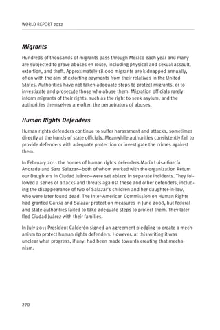 WORLD REPORT 2012



Migrants
Hundreds of thousands of migrants pass through Mexico each year and many
are subjected to grave abuses en route, including physical and sexual assault,
extortion, and theft. Approximately 18,000 migrants are kidnapped annually,
often with the aim of extorting payments from their relatives in the United
States. Authorities have not taken adequate steps to protect migrants, or to
investigate and prosecute those who abuse them. Migration officials rarely
inform migrants of their rights, such as the right to seek asylum, and the
authorities themselves are often the perpetrators of abuses.


Human Rights Defenders
Human rights defenders continue to suffer harassment and attacks, sometimes
directly at the hands of state officials. Meanwhile authorities consistently fail to
provide defenders with adequate protection or investigate the crimes against
them.

In February 2011 the homes of human rights defenders María Luisa García
Andrade and Sara Salazar—both of whom worked with the organization Return
our Daughters in Ciudad Juárez—were set ablaze in separate incidents. They fol-
lowed a series of attacks and threats against these and other defenders, includ-
ing the disappearance of two of Salazar’s children and her daughter-in-law,
who were later found dead. The Inter-American Commission on Human Rights
had granted García and Salazar protection measures in June 2008, but federal
and state authorities failed to take adequate steps to protect them. They later
fled Ciudad Juárez with their families.

In July 2011 President Calderón signed an agreement pledging to create a mech-
anism to protect human rights defenders. However, at this writing it was
unclear what progress, if any, had been made towards creating that mecha-
nism.




270
 