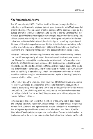 AMERICAS



Key International Actors
The US has allocated US$1.6 billion in aid to Mexico through the Merida
Initiative, a multi-year aid package agreed upon in 2007 to help Mexico combat
organized crime. Fifteen percent of select portions of the assistance can be dis-
bursed only after the US secretary of state reports to the US Congress that the
Mexican government is meeting four human rights requirements: ensuring that
civilian prosecutors and judicial authorities investigate and prosecute federal
police and military officials who violate basic rights, consulting regularly with
Mexican civil society organizations on Merida Initiative implementation, enforc-
ing the prohibition on use of testimony obtained through torture or other ill-
treatment, and improving transparency and accountability of police forces.

However, the impact of these requirements has been undermined by the fact
that the US has repeatedly allocated the conditioned funds despite evidence
that Mexico has not met the requirements, most recently in September 2010.
While the US State Department announced in September 2010 that it would
withhold an additional $26 million in Merida aid for 2010, it pegged the funds
to a different set of conditions, and then released the funds in 2011. In January
2011 US Secretary of State Hillary Clinton said that Mexico needed to “make
sure that any human rights violations committed by the military against civil-
ians are tried in civilian courts.”

In November 2009 the Inter-American Court ruled that Mexico was responsible
for the 1974 enforced disappearance of Rosendo Radilla Pacheco, and had
failed to adequately investigate the crime. The binding decision ordered Mexico
to modify its Code of Military Justice to ensure that “under no circumstances
can military jurisdiction be applied” in cases where the military violates the
human rights of civilians.

In August 2010 the court found that members of the army had in 2002 raped
and tortured Valentina Rosendo Cantú and Inés Fernández Ortega, indigenous
women from Guerrero, and again ordered Mexico to modify its military code.
The ruling was repeated in December 2010, when the court found Rodolfo
Montiel and Teodoro Cabrera—peasant leaders from Guerrero state involved in
environmental activism—had been arbitrarily detained and tortured by the mili-




                                                                               271
 