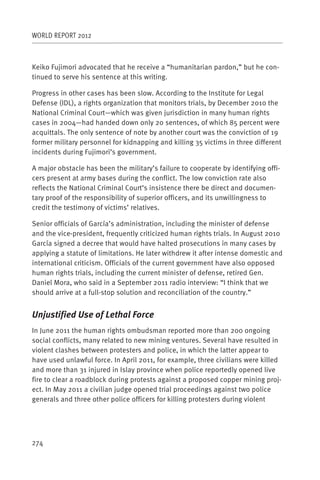 WORLD REPORT 2012



Keiko Fujimori advocated that he receive a “humanitarian pardon,” but he con-
tinued to serve his sentence at this writing.

Progress in other cases has been slow. According to the Institute for Legal
Defense (IDL), a rights organization that monitors trials, by December 2010 the
National Criminal Court—which was given jurisdiction in many human rights
cases in 2004—had handed down only 20 sentences, of which 85 percent were
acquittals. The only sentence of note by another court was the conviction of 19
former military personnel for kidnapping and killing 35 victims in three different
incidents during Fujimori’s government.

A major obstacle has been the military’s failure to cooperate by identifying offi-
cers present at army bases during the conflict. The low conviction rate also
reflects the National Criminal Court’s insistence there be direct and documen-
tary proof of the responsibility of superior officers, and its unwillingness to
credit the testimony of victims’ relatives.

Senior officials of García’s administration, including the minister of defense
and the vice-president, frequently criticized human rights trials. In August 2010
García signed a decree that would have halted prosecutions in many cases by
applying a statute of limitations. He later withdrew it after intense domestic and
international criticism. Officials of the current government have also opposed
human rights trials, including the current minister of defense, retired Gen.
Daniel Mora, who said in a September 2011 radio interview: “I think that we
should arrive at a full-stop solution and reconciliation of the country.”


Unjustified Use of Lethal Force
In June 2011 the human rights ombudsman reported more than 200 ongoing
social conflicts, many related to new mining ventures. Several have resulted in
violent clashes between protesters and police, in which the latter appear to
have used unlawful force. In April 2011, for example, three civilians were killed
and more than 31 injured in Islay province when police reportedly opened live
fire to clear a roadblock during protests against a proposed copper mining proj-
ect. In May 2011 a civilian judge opened trial proceedings against two police
generals and three other police officers for killing protesters during violent




274
 