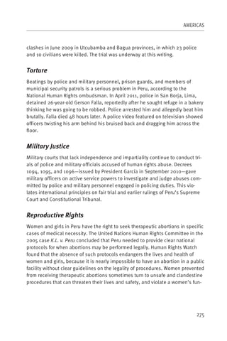 AMERICAS



clashes in June 2009 in Utcubamba and Bagua provinces, in which 23 police
and 10 civilians were killed. The trial was underway at this writing.


Torture
Beatings by police and military personnel, prison guards, and members of
municipal security patrols is a serious problem in Peru, according to the
National Human Rights ombudsman. In April 2011, police in San Borja, Lima,
detained 26-year-old Gerson Falla, reportedly after he sought refuge in a bakery
thinking he was going to be robbed. Police arrested him and allegedly beat him
brutally. Falla died 48 hours later. A police video featured on television showed
officers twisting his arm behind his bruised back and dragging him across the
floor.


Military Justice
Military courts that lack independence and impartiality continue to conduct tri-
als of police and military officials accused of human rights abuse. Decrees
1094, 1095, and 1096—issued by President García in September 2010—gave
military officers on active service powers to investigate and judge abuses com-
mitted by police and military personnel engaged in policing duties. This vio-
lates international principles on fair trial and earlier rulings of Peru’s Supreme
Court and Constitutional Tribunal.


Reproductive Rights
Women and girls in Peru have the right to seek therapeutic abortions in specific
cases of medical necessity. The United Nations Human Rights Committee in the
2005 case K.L. v. Peru concluded that Peru needed to provide clear national
protocols for when abortions may be performed legally. Human Rights Watch
found that the absence of such protocols endangers the lives and health of
women and girls, because it is nearly impossible to have an abortion in a public
facility without clear guidelines on the legality of procedures. Women prevented
from receiving therapeutic abortions sometimes turn to unsafe and clandestine
procedures that can threaten their lives and safety, and violate a women’s fun-




                                                                               275
 