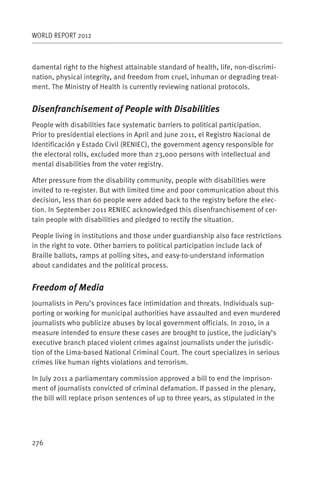 WORLD REPORT 2012



damental right to the highest attainable standard of health, life, non-discrimi-
nation, physical integrity, and freedom from cruel, inhuman or degrading treat-
ment. The Ministry of Health is currently reviewing national protocols.


Disenfranchisement of People with Disabilities
People with disabilities face systematic barriers to political participation.
Prior to presidential elections in April and June 2011, el Registro Nacional de
Identificación y Estado Civil (RENIEC), the government agency responsible for
the electoral rolls, excluded more than 23,000 persons with intellectual and
mental disabilities from the voter registry.

After pressure from the disability community, people with disabilities were
invited to re-register. But with limited time and poor communication about this
decision, less than 60 people were added back to the registry before the elec-
tion. In September 2011 RENIEC acknowledged this disenfranchisement of cer-
tain people with disabilities and pledged to rectify the situation.

People living in institutions and those under guardianship also face restrictions
in the right to vote. Other barriers to political participation include lack of
Braille ballots, ramps at polling sites, and easy-to-understand information
about candidates and the political process.


Freedom of Media
Journalists in Peru’s provinces face intimidation and threats. Individuals sup-
porting or working for municipal authorities have assaulted and even murdered
journalists who publicize abuses by local government officials. In 2010, in a
measure intended to ensure these cases are brought to justice, the judiciary’s
executive branch placed violent crimes against journalists under the jurisdic-
tion of the Lima-based National Criminal Court. The court specializes in serious
crimes like human rights violations and terrorism.

In July 2011 a parliamentary commission approved a bill to end the imprison-
ment of journalists convicted of criminal defamation. If passed in the plenary,
the bill will replace prison sentences of up to three years, as stipulated in the




276
 