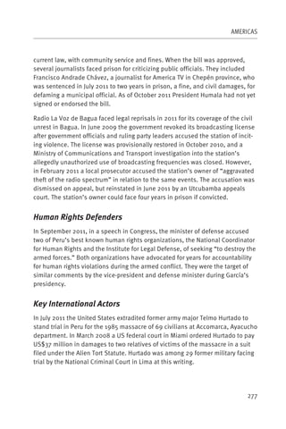 AMERICAS



current law, with community service and fines. When the bill was approved,
several journalists faced prison for criticizing public officials. They included
Francisco Andrade Chávez, a journalist for America TV in Chepén province, who
was sentenced in July 2011 to two years in prison, a fine, and civil damages, for
defaming a municipal official. As of October 2011 President Humala had not yet
signed or endorsed the bill.

Radio La Voz de Bagua faced legal reprisals in 2011 for its coverage of the civil
unrest in Bagua. In June 2009 the government revoked its broadcasting license
after government officials and ruling party leaders accused the station of incit-
ing violence. The license was provisionally restored in October 2010, and a
Ministry of Communications and Transport investigation into the station’s
allegedly unauthorized use of broadcasting frequencies was closed. However,
in February 2011 a local prosecutor accused the station’s owner of “aggravated
theft of the radio spectrum” in relation to the same events. The accusation was
dismissed on appeal, but reinstated in June 2011 by an Utcubamba appeals
court. The station’s owner could face four years in prison if convicted.


Human Rights Defenders
In September 2011, in a speech in Congress, the minister of defense accused
two of Peru’s best known human rights organizations, the National Coordinator
for Human Rights and the Institute for Legal Defense, of seeking “to destroy the
armed forces.” Both organizations have advocated for years for accountability
for human rights violations during the armed conflict. They were the target of
similar comments by the vice-president and defense minister during García’s
presidency.


Key International Actors
In July 2011 the United States extradited former army major Telmo Hurtado to
stand trial in Peru for the 1985 massacre of 69 civilians at Accomarca, Ayacucho
department. In March 2008 a US federal court in Miami ordered Hurtado to pay
US$37 million in damages to two relatives of victims of the massacre in a suit
filed under the Alien Tort Statute. Hurtado was among 29 former military facing
trial by the National Criminal Court in Lima at this writing.




                                                                              277
 