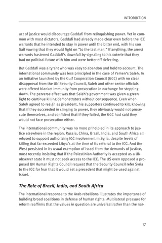 INTRODUCTION



act of justice would discourage Gaddafi from relinquishing power. Yet in com-
mon with most dictators, Gaddafi had already made clear even before the ICC
warrants that he intended to stay in power until the bitter end, with his son
Saif vowing that they would fight on “to the last man.” If anything, the arrest
warrants hastened Gaddafi’s downfall by signaling to his coterie that they
had no political future with him and were better off defecting.

But Gaddafi was a tyrant who was easy to abandon and hold to account. The
international community was less principled in the case of Yemen’s Saleh. In
an initiative launched by the Gulf Cooperation Council (GCC) with no clear
disapproval from the UN Security Council, Saleh and other senior officials
were offered blanket immunity from prosecution in exchange for stepping
down. The perverse effect was that Saleh’s government was given a green
light to continue killing demonstrators without consequence. Even when
Saleh agreed to resign as president, his supporters continued to kill, knowing
that if they succeeded in clinging to power, they obviously would not prose-
cute themselves, and confident that if they failed, the GCC had said they
would not face prosecution either.

The international community was no more principled in its approach to jus-
tice elsewhere in the region. Russia, China, Brazil, India, and South Africa all
refused to support authorizing ICC involvement in Syria, despite levels of
killing that far exceeded Libya’s at the time of its referral to the ICC. And the
West persisted in its usual exemption of Israel from the demands of justice,
most recently insisting that if the Palestinian Authority is accepted as a UN
observer state it must not seek access to the ICC. The US even opposed a pro-
posed UN Human Rights Council request that the Security Council refer Syria
to the ICC for fear that it would set a precedent that might be used against
Israel.


The Role of Brazil, India, and South Africa
The international response to the Arab rebellions illustrates the importance of
building broad coalitions in defense of human rights. Multilateral pressure for
reform reaffirms that the values in question are universal rather than the nar-




                                                                               17
 