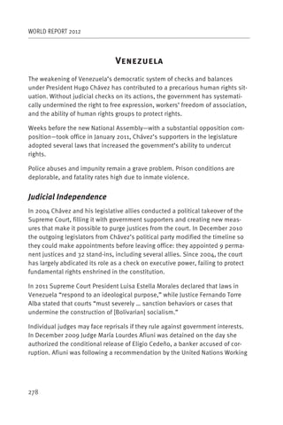 WORLD REPORT 2012



                                V
The weakening of Venezuela’s democratic system of checks and balances
under President Hugo Chávez has contributed to a precarious human rights sit-
uation. Without judicial checks on its actions, the government has systemati-
cally undermined the right to free expression, workers’ freedom of association,
and the ability of human rights groups to protect rights.

Weeks before the new National Assembly—with a substantial opposition com-
position—took office in January 2011, Chávez’s supporters in the legislature
adopted several laws that increased the government’s ability to undercut
rights.

Police abuses and impunity remain a grave problem. Prison conditions are
deplorable, and fatality rates high due to inmate violence.


Judicial Independence
In 2004 Chávez and his legislative allies conducted a political takeover of the
Supreme Court, filling it with government supporters and creating new meas-
ures that make it possible to purge justices from the court. In December 2010
the outgoing legislators from Chávez’s political party modified the timeline so
they could make appointments before leaving office: they appointed 9 perma-
nent justices and 32 stand-ins, including several allies. Since 2004, the court
has largely abdicated its role as a check on executive power, failing to protect
fundamental rights enshrined in the constitution.

In 2011 Supreme Court President Luisa Estella Morales declared that laws in
Venezuela “respond to an ideological purpose,” while Justice Fernando Torre
Alba stated that courts “must severely … sanction behaviors or cases that
undermine the construction of [Bolivarian] socialism.”

Individual judges may face reprisals if they rule against government interests.
In December 2009 Judge María Lourdes Afiuni was detained on the day she
authorized the conditional release of Eligio Cedeño, a banker accused of cor-
ruption. Afiuni was following a recommendation by the United Nations Working




278
 
