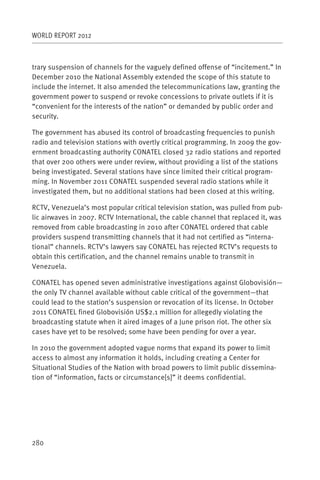 WORLD REPORT 2012



trary suspension of channels for the vaguely defined offense of “incitement.” In
December 2010 the National Assembly extended the scope of this statute to
include the internet. It also amended the telecommunications law, granting the
government power to suspend or revoke concessions to private outlets if it is
“convenient for the interests of the nation” or demanded by public order and
security.

The government has abused its control of broadcasting frequencies to punish
radio and television stations with overtly critical programming. In 2009 the gov-
ernment broadcasting authority CONATEL closed 32 radio stations and reported
that over 200 others were under review, without providing a list of the stations
being investigated. Several stations have since limited their critical program-
ming. In November 2011 CONATEL suspended several radio stations while it
investigated them, but no additional stations had been closed at this writing.

RCTV, Venezuela’s most popular critical television station, was pulled from pub-
lic airwaves in 2007. RCTV International, the cable channel that replaced it, was
removed from cable broadcasting in 2010 after CONATEL ordered that cable
providers suspend transmitting channels that it had not certified as “interna-
tional” channels. RCTV’s lawyers say CONATEL has rejected RCTV’s requests to
obtain this certification, and the channel remains unable to transmit in
Venezuela.

CONATEL has opened seven administrative investigations against Globovisión—
the only TV channel available without cable critical of the government—that
could lead to the station’s suspension or revocation of its license. In October
2011 CONATEL fined Globovisión US$2.1 million for allegedly violating the
broadcasting statute when it aired images of a June prison riot. The other six
cases have yet to be resolved; some have been pending for over a year.

In 2010 the government adopted vague norms that expand its power to limit
access to almost any information it holds, including creating a Center for
Situational Studies of the Nation with broad powers to limit public dissemina-
tion of “information, facts or circumstance[s]” it deems confidential.




280
 
