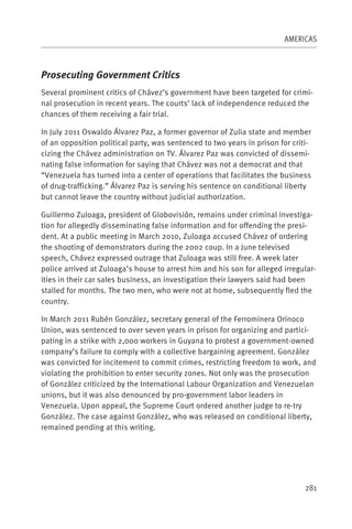 AMERICAS



Prosecuting Government Critics
Several prominent critics of Chávez’s government have been targeted for crimi-
nal prosecution in recent years. The courts’ lack of independence reduced the
chances of them receiving a fair trial.

In July 2011 Oswaldo Álvarez Paz, a former governor of Zulia state and member
of an opposition political party, was sentenced to two years in prison for criti-
cizing the Chávez administration on TV. Álvarez Paz was convicted of dissemi-
nating false information for saying that Chávez was not a democrat and that
“Venezuela has turned into a center of operations that facilitates the business
of drug-trafficking.” Álvarez Paz is serving his sentence on conditional liberty
but cannot leave the country without judicial authorization.

Guillermo Zuloaga, president of Globovisión, remains under criminal investiga-
tion for allegedly disseminating false information and for offending the presi-
dent. At a public meeting in March 2010, Zuloaga accused Chávez of ordering
the shooting of demonstrators during the 2002 coup. In a June televised
speech, Chávez expressed outrage that Zuloaga was still free. A week later
police arrived at Zuloaga’s house to arrest him and his son for alleged irregular-
ities in their car sales business, an investigation their lawyers said had been
stalled for months. The two men, who were not at home, subsequently fled the
country.

In March 2011 Rubén González, secretary general of the Ferrominera Orinoco
Union, was sentenced to over seven years in prison for organizing and partici-
pating in a strike with 2,000 workers in Guyana to protest a government-owned
company’s failure to comply with a collective bargaining agreement. González
was convicted for incitement to commit crimes, restricting freedom to work, and
violating the prohibition to enter security zones. Not only was the prosecution
of González criticized by the International Labour Organization and Venezuelan
unions, but it was also denounced by pro-government labor leaders in
Venezuela. Upon appeal, the Supreme Court ordered another judge to re-try
González. The case against González, who was released on conditional liberty,
remained pending at this writing.




                                                                               281
 